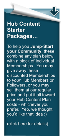 Hub Content Starter Packages…  To help you Jump-Start your Community, these combine any plan below with a block of Individual Memberships.  You may give away these discounted Memberships to your Hub Members or Followers, or you may sell them at our regular price and put it all toward your Hub Content Plan  costs - whichever you prefer.  Yep, we thought you’d like that idea :)  (click here for details)